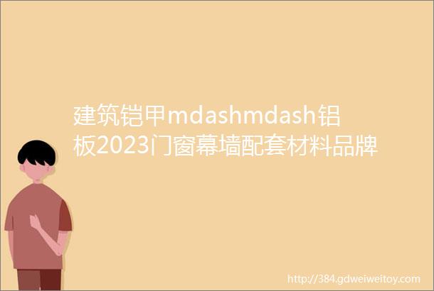 建筑铠甲mdashmdash铝板2023门窗幕墙配套材料品牌榜